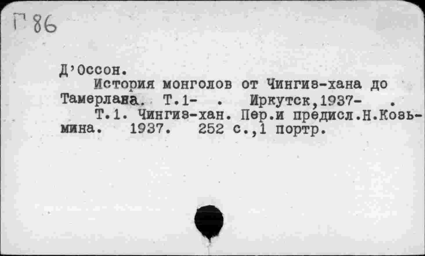 ﻿
Д’Оссон.
История монголов от Чингиэ-хана до
Тамерлана. Т.1- . Иркутск,1937-
Т.1. Чингиз-хан. Пер.и предисл.Н.Козьмина. 1937.	252 с.,1 портр.